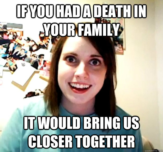 if you had a death in your family it would bring us closer together  Overly Attached Girlfriend