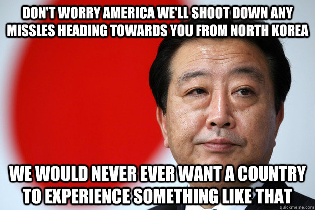 Don't worry America we'll shoot down any missles heading towards you from north korea  we would never ever want a country to experience something like that - Don't worry America we'll shoot down any missles heading towards you from north korea  we would never ever want a country to experience something like that  Sarcastic Japanese Government