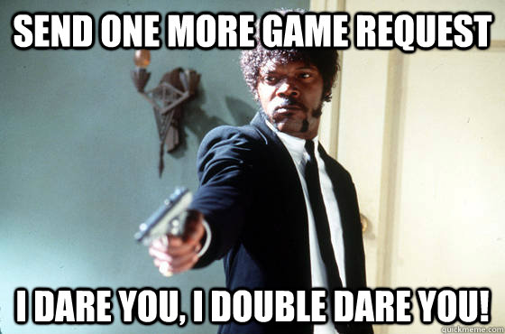 send one more game request i dare you, i double dare you!  I Double Dare You