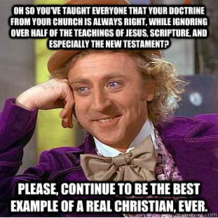 Oh so you've taught everyone that your doctrine from YOUR church is always right, while ignoring over half of the teachings of Jesus, Scripture, and especially the New Testament? Please, continue to be the best example of a real Christian, ever.  Creepy Wonka
