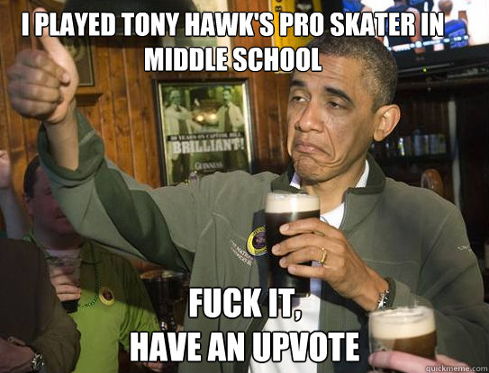 I played Tony Hawk's Pro Skater in middle school Fuck it,
have an upvote  Upvoting Obama