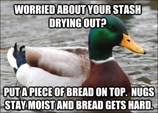 Worried about your stash drying out? Put a piece of bread on top.  Nugs stay moist and bread gets hard.  - Worried about your stash drying out? Put a piece of bread on top.  Nugs stay moist and bread gets hard.   Actual Advice Mallard