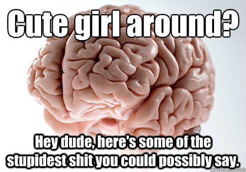 Cute girl around? 
 Hey dude, here's some of the stupidest shit you could possibly say.  - Cute girl around? 
 Hey dude, here's some of the stupidest shit you could possibly say.   Scumbag Brain