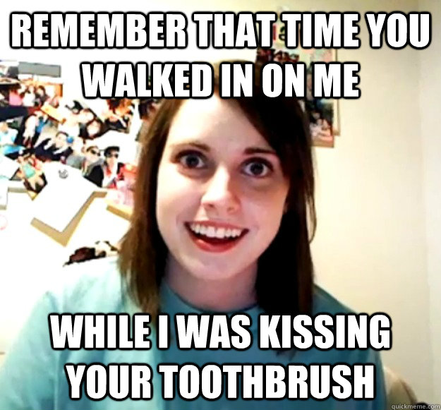 Remember that time you walked in on me while i was kissing your toothbrush - Remember that time you walked in on me while i was kissing your toothbrush  Overly Attached Girlfriend