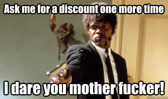 Ask me for a discount one more time I dare you mother fucker!  