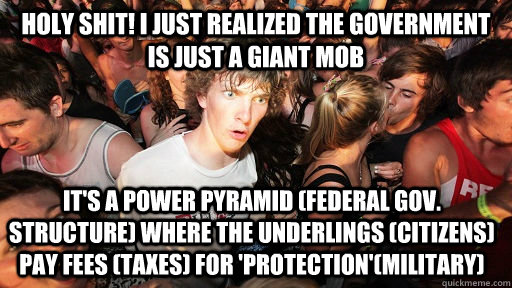 Holy Shit! i just realized the government is just a giant mob it's a power pyramid (federal gov. structure) where the underlings (citizens) pay fees (taxes) for 'protection'(military)   Sudden Clarity Clarence