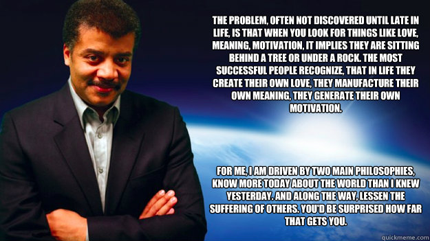 The problem, often not discovered until late in life, is that when you look for things like love, meaning, motivation, it implies they are sitting behind a tree or under a rock. The most successful people recognize, that in life they create their own love  Neil deGrasse Tyson