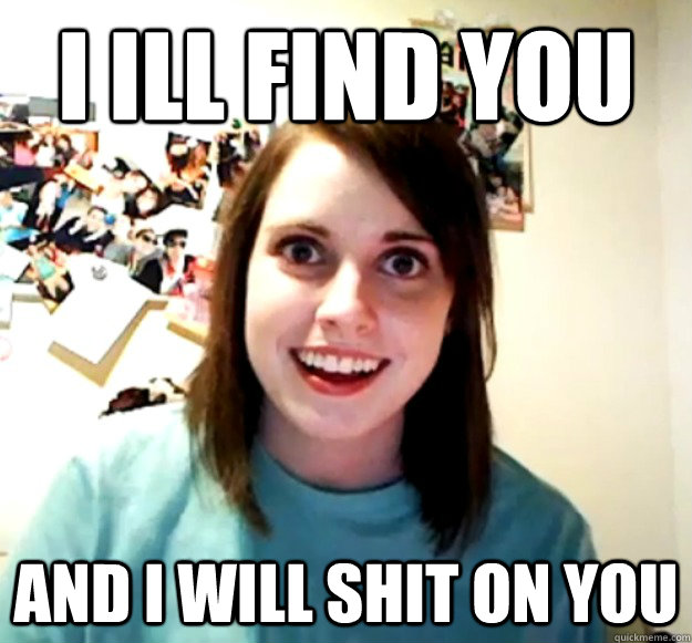I ILL FIND YOU AND I WILL SHIT ON YOU  Overly Attached Girlfriend