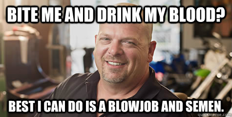 Bite me and drink my blood? Best I can do is a blowjob and semen. - Bite me and drink my blood? Best I can do is a blowjob and semen.  Rick from pawnstars