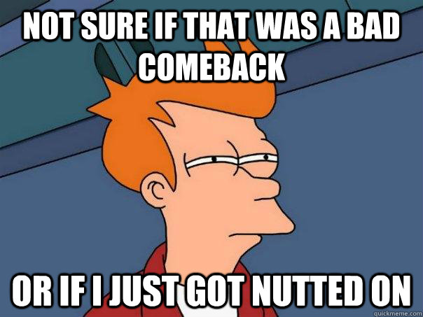 Not sure if that was a bad comeback Or if I just got nutted on  Futurama Fry