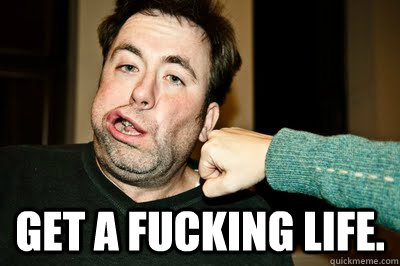  GET A FUCKING LIFE. -  GET A FUCKING LIFE.  Get a fucking life