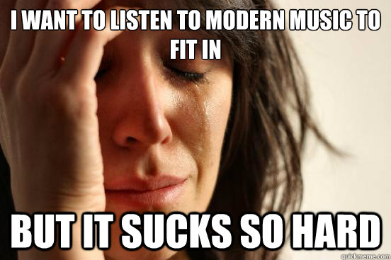 I want to listen to modern music to fit in but it sucks so hard  First World Problems
