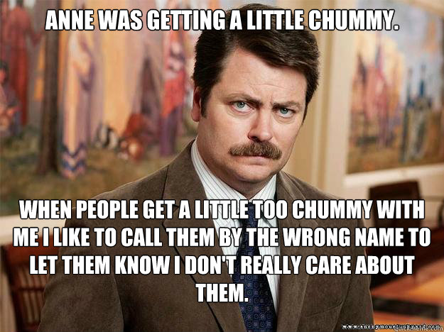 Anne was getting a little chummy.  When people get a little too chummy with me I like to call them by the wrong name to let them know I don't really care about them. - Anne was getting a little chummy.  When people get a little too chummy with me I like to call them by the wrong name to let them know I don't really care about them.  Ron Swansons Words of Wisdom