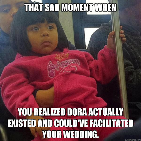 That sad moment when You realized Dora actually existed and could've facilitated your wedding.  