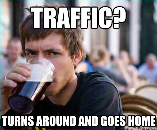 Traffic? Turns around and goes home  Lazy College Senior