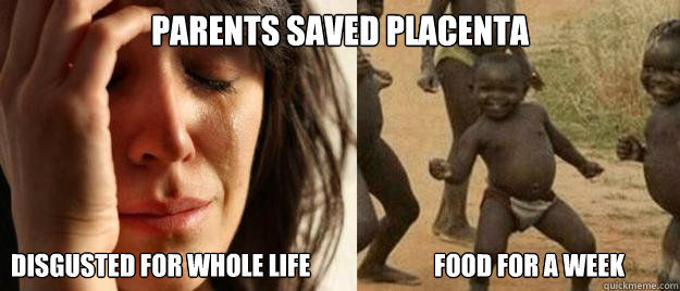 Parents saved placenta Disgusted for whole life                         Food for a week  First World Problems  Third World Success