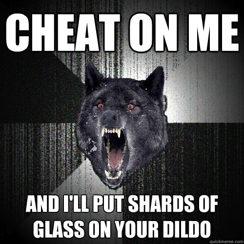 Cheat on me and I'll put shards of glass on your dildo  Insanity Wolf