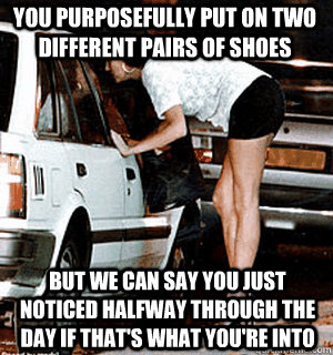 You purposefully put on two different pairs of shoes But we can say you just noticed halfway through the day if that's what you're into  Karma Whore