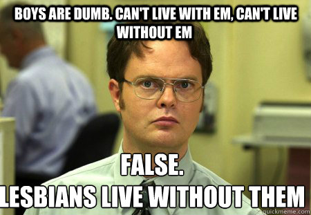  Boys are dumb. Can't live with em, can't live without em False.
lesbians live without them  Schrute
