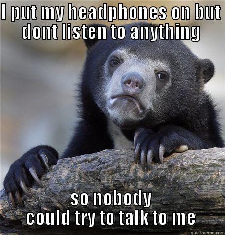 I PUT MY HEADPHONES ON BUT DONT LISTEN TO ANYTHING SO NOBODY COULD TRY TO TALK TO ME Confession Bear