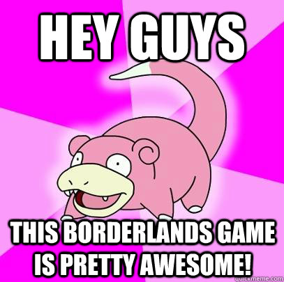 hey guys this borderlands game is pretty awesome!  Slowpoke