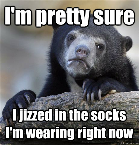 I'm pretty sure I jizzed in the socks I'm wearing right now - I'm pretty sure I jizzed in the socks I'm wearing right now  Confession Bear