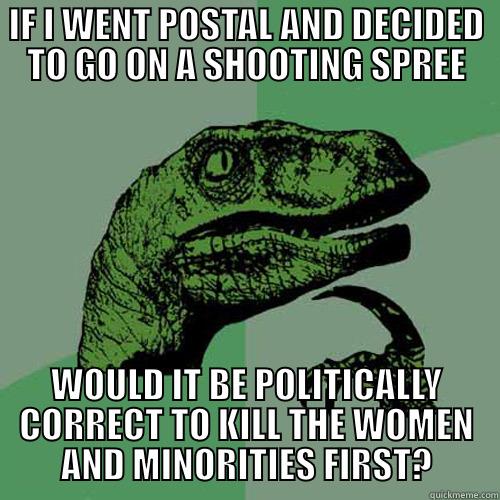 goin postal - IF I WENT POSTAL AND DECIDED TO GO ON A SHOOTING SPREE WOULD IT BE POLITICALLY CORRECT TO KILL THE WOMEN AND MINORITIES FIRST? Philosoraptor