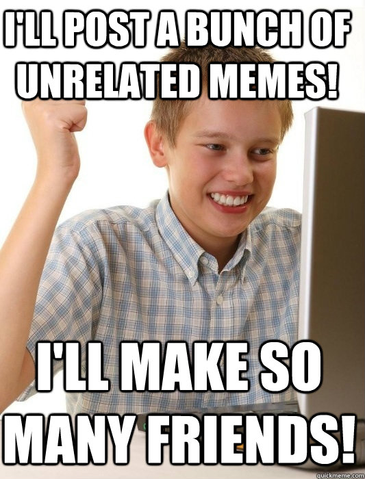 I'll post a bunch of unrelated memes! I'll make so many friends!  First Day on the Internet Kid