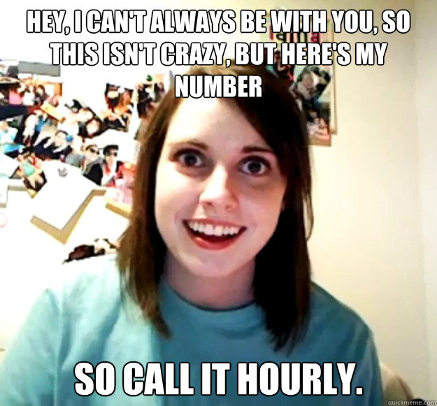 Hey, I can't always be with you, so this isn't crazy, but here's my number So call it hourly.  Overly Attached Girlfriend