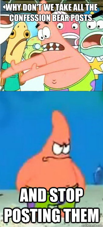 Why don't we take all the confession bear posts. And stop posting them  Tired of it Patrick