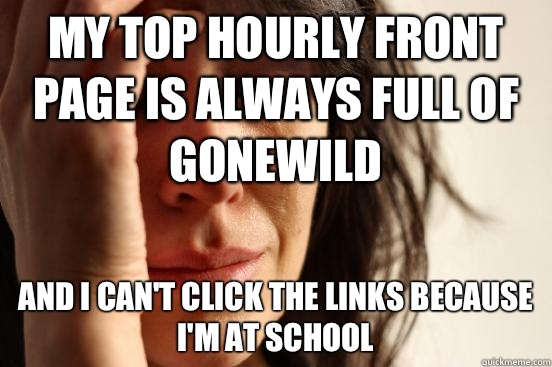 My top hourly front page is always full of gonewild And I can't click the links because I'm at school  First World Problems