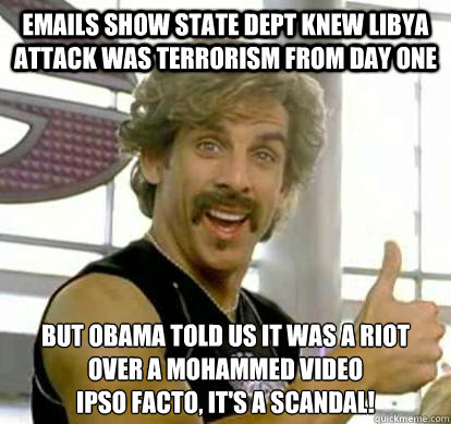 emails show state dept knew libya attack was terrorism from day one but obama told us it was a riot over a mohammed video
ipso facto, it's a scandal! - emails show state dept knew libya attack was terrorism from day one but obama told us it was a riot over a mohammed video
ipso facto, it's a scandal!  White Goodman