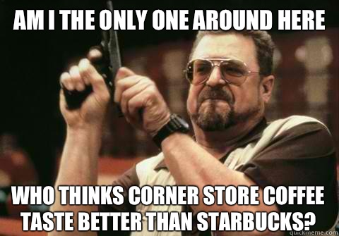 Am I the only one around here Who thinks corner store coffee taste better than Starbucks? - Am I the only one around here Who thinks corner store coffee taste better than Starbucks?  Am I the only one