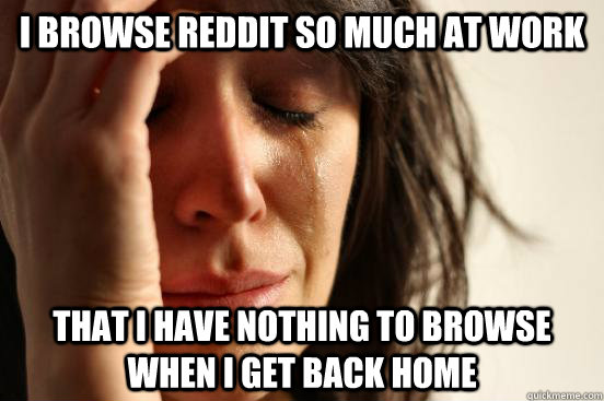 I browse reddit so much at work that i have nothing to browse when i get back home  First World Problems