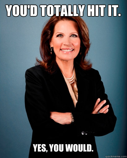 You'd totally hit it. yes, you would.   Whites Rule Bachmann