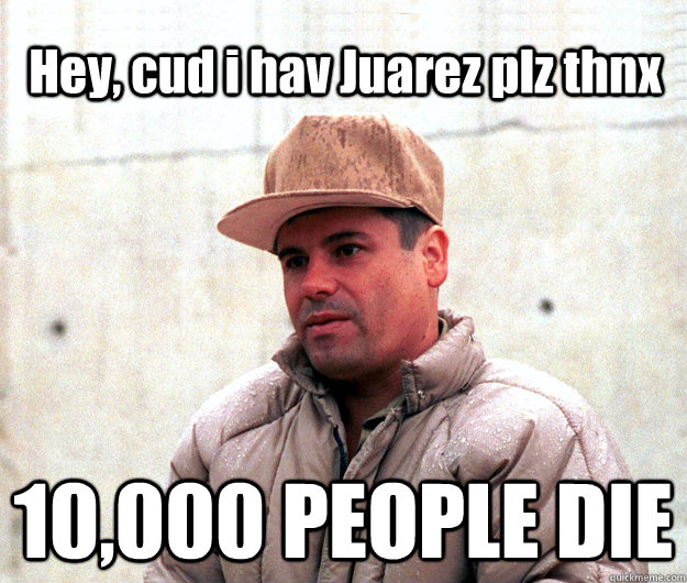 Hey, cud i hav Juarez plz thnx 10,000 PEOPLE DIE  Real life scumbag El Chapo Guzman