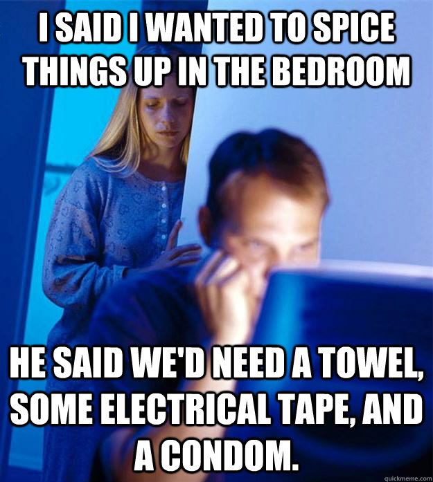 I said I wanted to spice things up in the bedroom He said we'd need a towel, some electrical tape, and a condom.  Redditors Wife