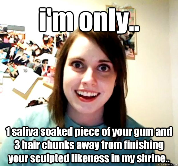 i'm only.. 1 saliva soaked piece of your gum and 3 hair chunks away from finishing your sculpted likeness in my shrine..  Overly Attached Girlfriend