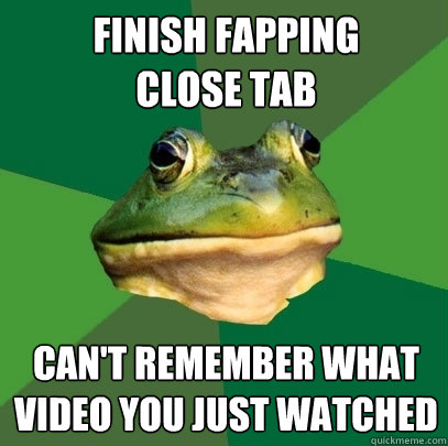 finish fapping 
close tab can't remember what video you just watched  Foul Bachelor Frog