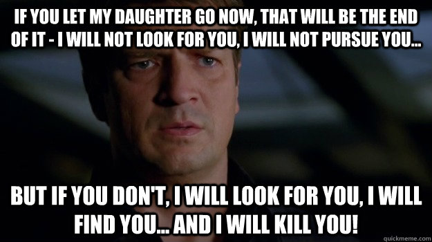 If you let my daughter go now, that will be the end of it - I will not look for you, I will not pursue you... but if you don't, I will look for you, I will find you... and I will kill you!   richard castle - liam neeson