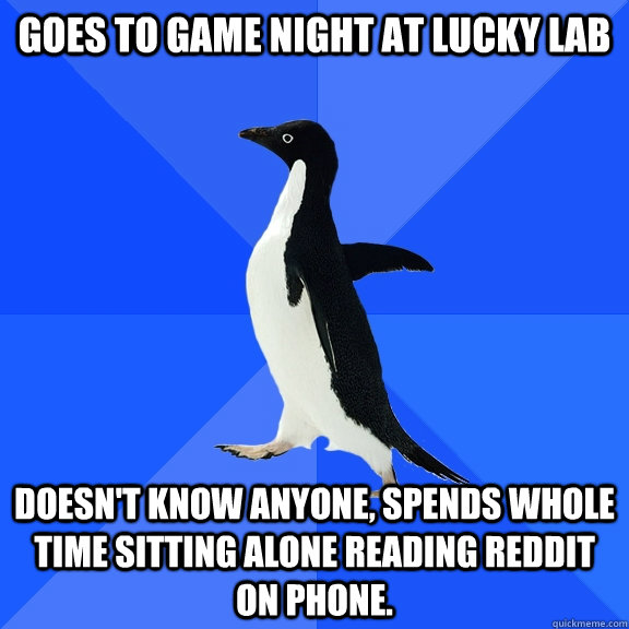 Goes to Game night at Lucky Lab Doesn't know anyone, spends whole time sitting alone reading reddit on phone.  Socially Awkward Penguin