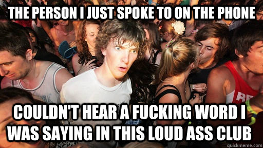 the person i just spoke to on the phone couldn't hear a fucking word i was saying in this loud ass club  Sudden Clarity Clarence