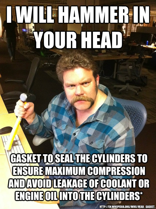 i will hammer in your head gasket to seal the cylinders to ensure maximum compression and avoid leakage of coolant or engine oil into the cylinders* http://en.wikipedia.org/wiki/Head_gasket - i will hammer in your head gasket to seal the cylinders to ensure maximum compression and avoid leakage of coolant or engine oil into the cylinders* http://en.wikipedia.org/wiki/Head_gasket  Maniac LumberJack