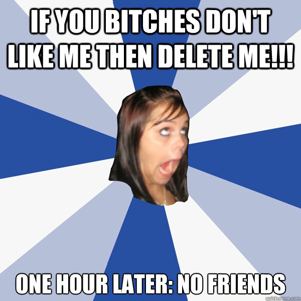 if you bitches don't like me then delete me!!! One hour later: No friends  Annoying Facebook Girl