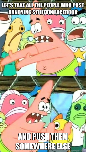 Let's take all the people who post annoying stuff on Facebook and push them somewhere else  Push it somewhere else Patrick
