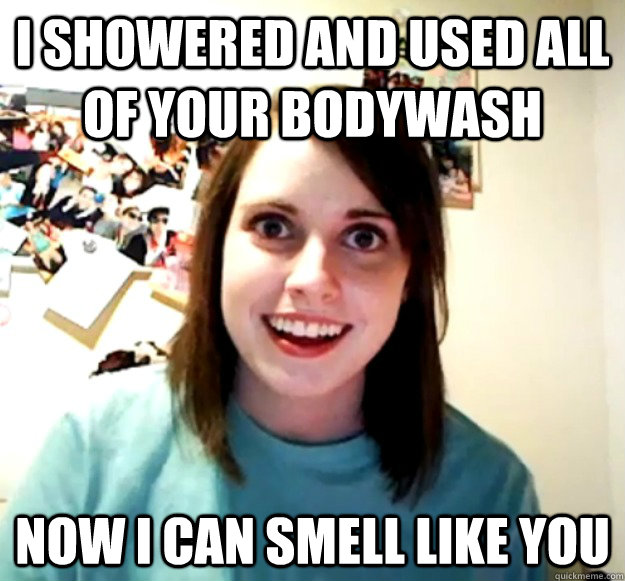 I showered and used all of your bodywash Now I can smell like you  Overly Attached Girlfriend