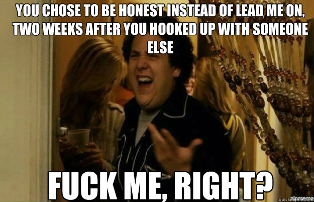 You chose to be honest instead of lead me on, two weeks after you hooked up with someone else FUCK ME, RIGHT?  fuck me right