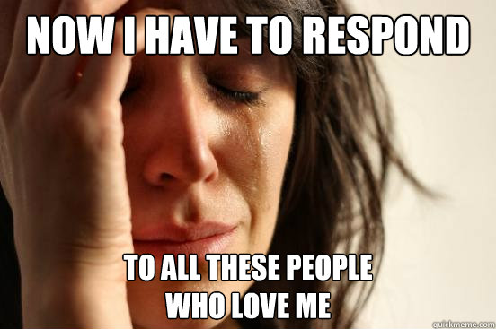 now I have to respond To all these people 
who love me  First World Problems