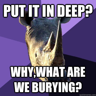 put it in deep? Why,what are we burying? - put it in deep? Why,what are we burying?  Sexually Oblivious Rhino