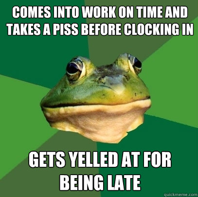 Comes into work on time and takes a piss before clocking in Gets yelled at for being late  Foul Bachelor Frog